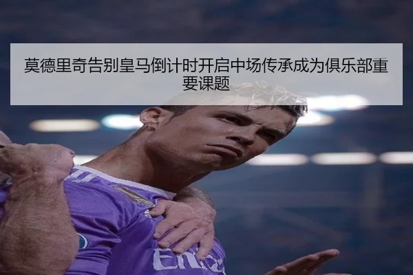 莫德里奇告别皇马倒计时开启中场传承成为俱乐部重要课题