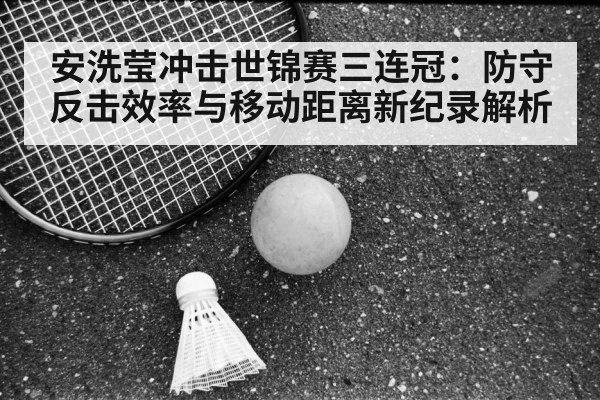 安洗莹冲击世锦赛三连冠:防守反击效率与移动距离新纪录解析